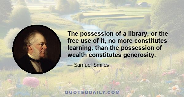 The possession of a library, or the free use of it, no more constitutes learning, than the possession of wealth constitutes generosity.