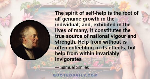 The spirit of self-help is the root of all genuine growth in the individual; and, exhibited in the lives of many, it constitutes the true source of national vigour and strength. Help from without is often enfeebling in