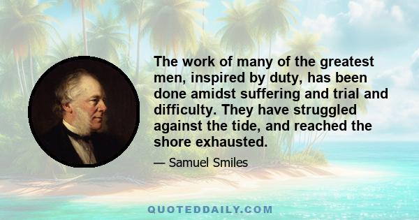 The work of many of the greatest men, inspired by duty, has been done amidst suffering and trial and difficulty. They have struggled against the tide, and reached the shore exhausted.