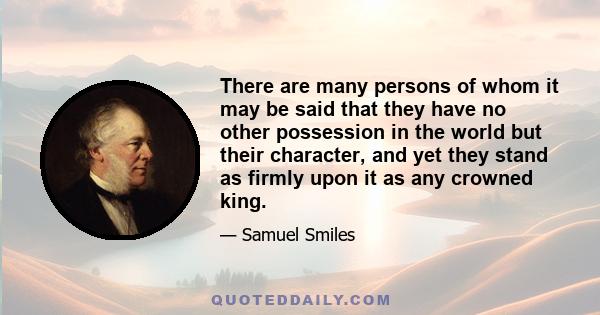 There are many persons of whom it may be said that they have no other possession in the world but their character, and yet they stand as firmly upon it as any crowned king.