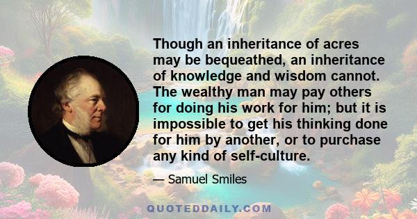 Though an inheritance of acres may be bequeathed, an inheritance of knowledge and wisdom cannot. The wealthy man may pay others for doing his work for him; but it is impossible to get his thinking done for him by