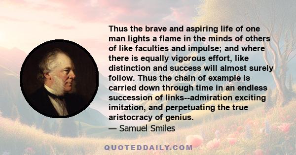 Thus the brave and aspiring life of one man lights a flame in the minds of others of like faculties and impulse; and where there is equally vigorous effort, like distinction and success will almost surely follow. Thus