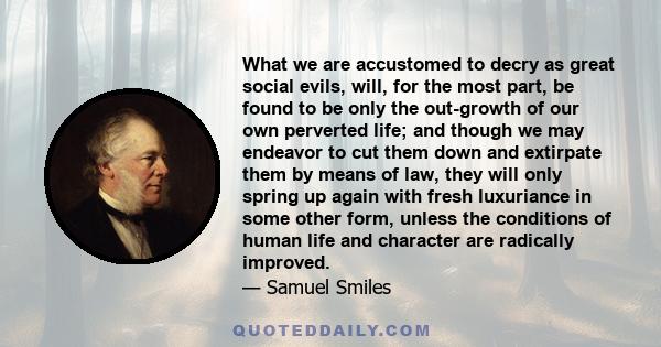 What we are accustomed to decry as great social evils, will, for the most part, be found to be only the out-growth of our own perverted life; and though we may endeavor to cut them down and extirpate them by means of