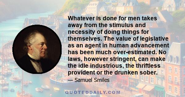 Whatever is done for men takes away from the stimulus and necessity of doing things for themselves. The value of legislative as an agent in human advancement has been much over-estimated. No laws, however stringent, can 