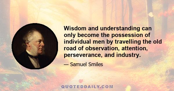 Wisdom and understanding can only become the possession of individual men by travelling the old road of observation, attention, perseverance, and industry.