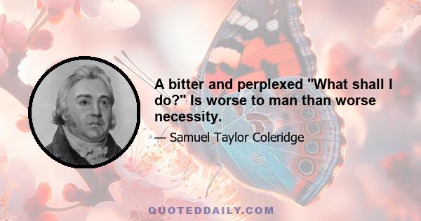 A bitter and perplexed What shall I do? Is worse to man than worse necessity.