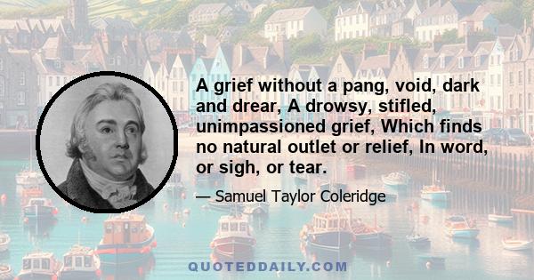 A grief without a pang, void, dark and drear, A drowsy, stifled, unimpassioned grief, Which finds no natural outlet or relief, In word, or sigh, or tear.