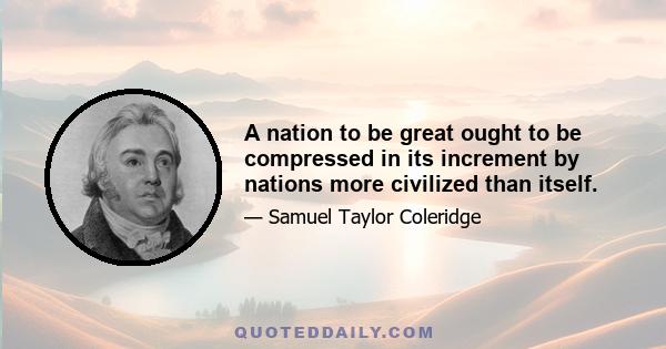 A nation to be great ought to be compressed in its increment by nations more civilized than itself.