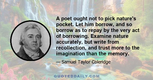 A poet ought not to pick nature's pocket. Let him borrow, and so borrow as to repay by the very act of borrowing. Examine nature accurately, but write from recollection, and trust more to the imagination than the memory.