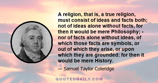 A religion, that is, a true religion, must consist of ideas and facts both; not of ideas alone without facts, for then it would be mere Philosophy; - nor of facts alone without ideas, of which those facts are symbols,