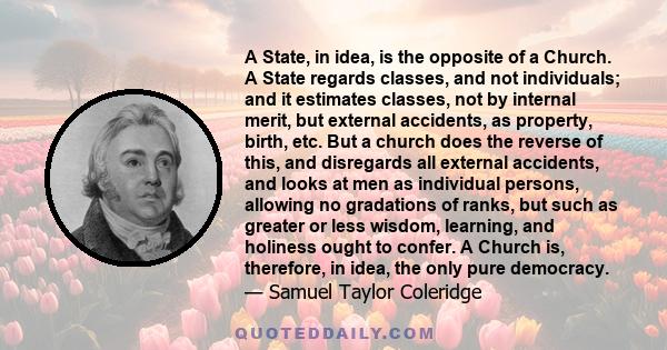 A State, in idea, is the opposite of a Church. A State regards classes, and not individuals; and it estimates classes, not by internal merit, but external accidents, as property, birth, etc. But a church does the