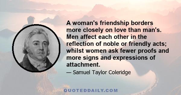 A woman's friendship borders more closely on love than man's. Men affect each other in the reflection of noble or friendly acts; whilst women ask fewer proofs and more signs and expressions of attachment.