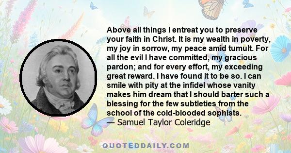 Above all things I entreat you to preserve your faith in Christ. It is my wealth in poverty, my joy in sorrow, my peace amid tumult. For all the evil I have committed, my gracious pardon; and for every effort, my