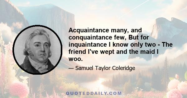 Acquaintance many, and conquaintance few, But for inquaintance I know only two - The friend I've wept and the maid I woo.