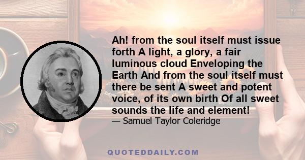 Ah! from the soul itself must issue forth A light, a glory, a fair luminous cloud Enveloping the Earth And from the soul itself must there be sent A sweet and potent voice, of its own birth Of all sweet sounds the life