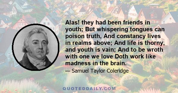 Alas! they had been friends in youth; But whispering tongues can poison truth, And constancy lives in realms above; And life is thorny, and youth is vain; And to be wroth with one we love Doth work like madness in the