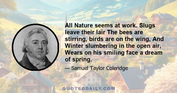 All Nature seems at work. Slugs leave their lair The bees are stirring, birds are on the wing, And Winter slumbering in the open air, Wears on his smiling face a dream of spring.