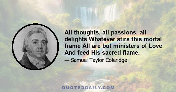 All thoughts, all passions, all delights Whatever stirs this mortal frame All are but ministers of Love And feed His sacred flame.