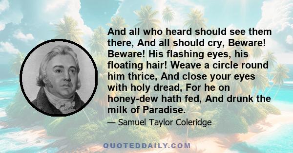 And all who heard should see them there, And all should cry, Beware! Beware! His flashing eyes, his floating hair! Weave a circle round him thrice, And close your eyes with holy dread, For he on honey-dew hath fed, And