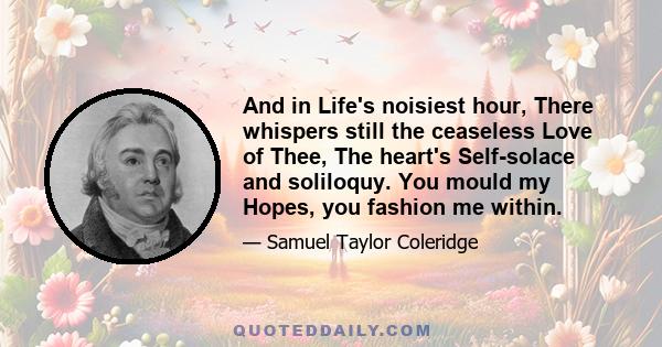 And in Life's noisiest hour, There whispers still the ceaseless Love of Thee, The heart's Self-solace and soliloquy. You mould my Hopes, you fashion me within.