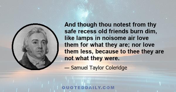 And though thou notest from thy safe recess old friends burn dim, like lamps in noisome air love them for what they are; nor love them less, because to thee they are not what they were.