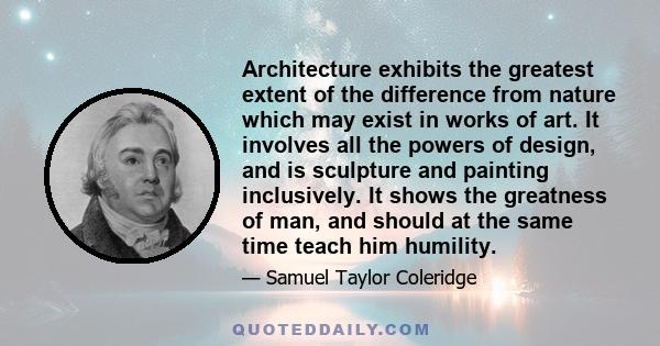 Architecture exhibits the greatest extent of the difference from nature which may exist in works of art. It involves all the powers of design, and is sculpture and painting inclusively. It shows the greatness of man,