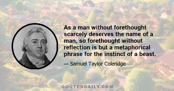 As a man without forethought scarcely deserves the name of a man, so forethought without reflection is but a metaphorical phrase for the instinct of a beast.