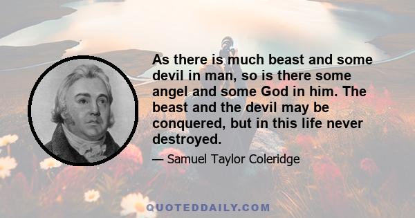 As there is much beast and some devil in man, so is there some angel and some God in him. The beast and the devil may be conquered, but in this life never destroyed.