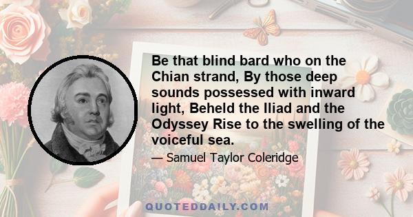 Be that blind bard who on the Chian strand, By those deep sounds possessed with inward light, Beheld the Iliad and the Odyssey Rise to the swelling of the voiceful sea.