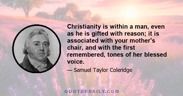 Christianity is within a man, even as he is gifted with reason; it is associated with your mother's chair, and with the first remembered, tones of her blessed voice.