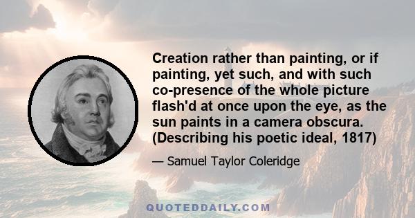 Creation rather than painting, or if painting, yet such, and with such co-presence of the whole picture flash'd at once upon the eye, as the sun paints in a camera obscura. (Describing his poetic ideal, 1817)