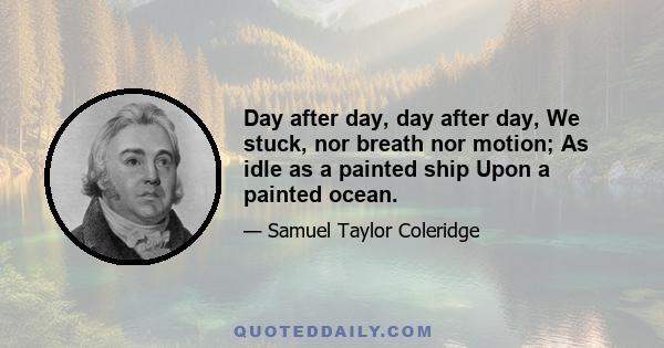 Day after day, day after day, We stuck, nor breath nor motion; As idle as a painted ship Upon a painted ocean.