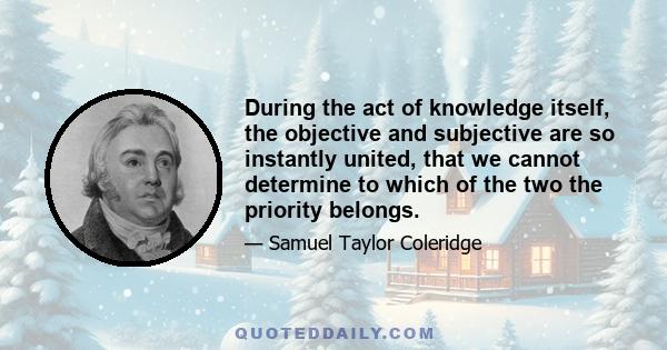 During the act of knowledge itself, the objective and subjective are so instantly united, that we cannot determine to which of the two the priority belongs.