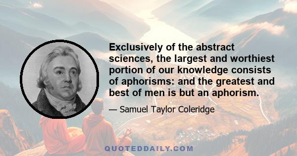 Exclusively of the abstract sciences, the largest and worthiest portion of our knowledge consists of aphorisms: and the greatest and best of men is but an aphorism.