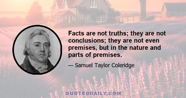 Facts are not truths; they are not conclusions; they are not even premises, but in the nature and parts of premises.