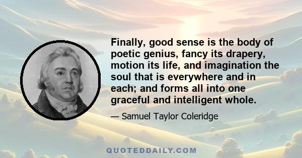 Finally, good sense is the body of poetic genius, fancy its drapery, motion its life, and imagination the soul that is everywhere and in each; and forms all into one graceful and intelligent whole.