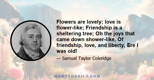 Flowers are lovely; love is flower-like; Friendship is a sheltering tree; Oh the joys that came down shower-like, Of friendship, love, and liberty, Ere I was old!