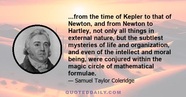 ...from the time of Kepler to that of Newton, and from Newton to Hartley, not only all things in external nature, but the subtlest mysteries of life and organization, and even of the intellect and moral being, were