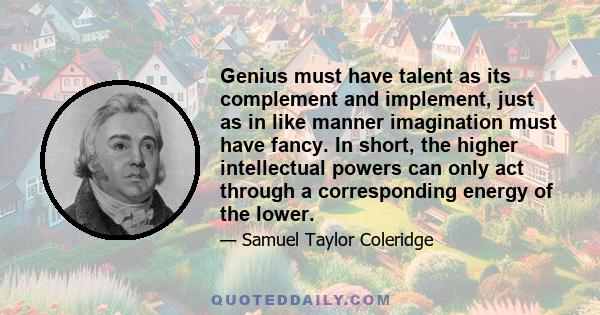 Genius must have talent as its complement and implement, just as in like manner imagination must have fancy. In short, the higher intellectual powers can only act through a corresponding energy of the lower.