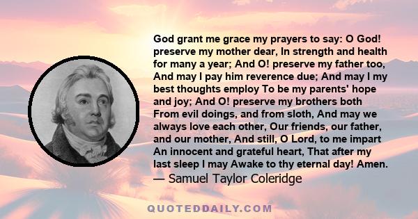 God grant me grace my prayers to say: O God! preserve my mother dear, In strength and health for many a year; And O! preserve my father too, And may I pay him reverence due; And may I my best thoughts employ To be my