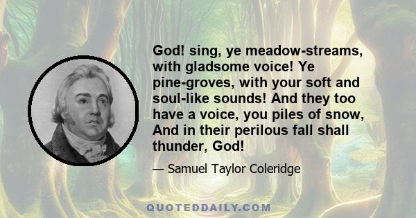 God! sing, ye meadow-streams, with gladsome voice! Ye pine-groves, with your soft and soul-like sounds! And they too have a voice, you piles of snow, And in their perilous fall shall thunder, God!