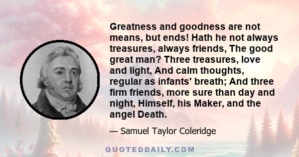 Greatness and goodness are not means, but ends! Hath he not always treasures, always friends, The good great man? Three treasures, love and light, And calm thoughts, regular as infants' breath; And three firm friends,