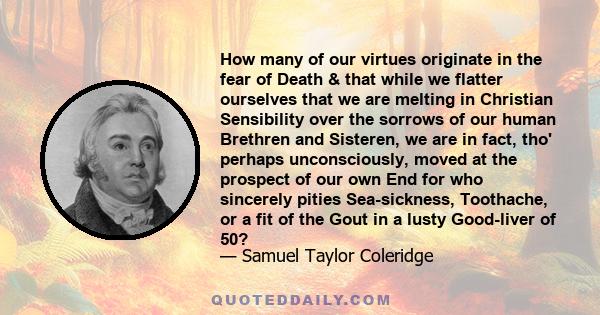 How many of our virtues originate in the fear of Death & that while we flatter ourselves that we are melting in Christian Sensibility over the sorrows of our human Brethren and Sisteren, we are in fact, tho' perhaps