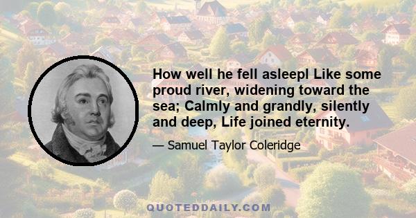 How well he fell asleepl Like some proud river, widening toward the sea; Calmly and grandly, silently and deep, Life joined eternity.