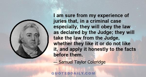 I am sure from my experience of juries that, in a criminal case especially, they will obey the law as declared by the Judge; they will take the law from the Judge, whether they like it or do not like it, and apply it