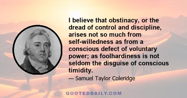 I believe that obstinacy, or the dread of control and discipline, arises not so much from self-willedness as from a conscious defect of voluntary power; as foolhardiness is not seldom the disguise of conscious timidity.