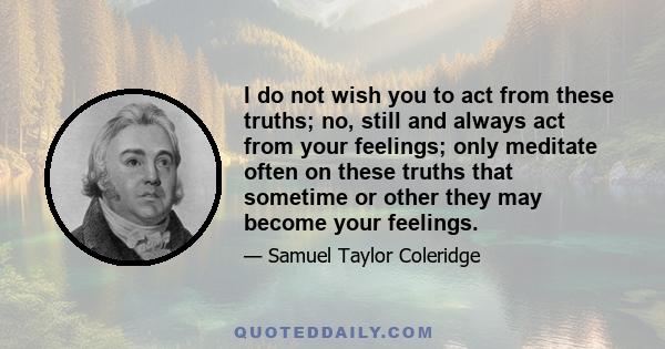 I do not wish you to act from these truths; no, still and always act from your feelings; only meditate often on these truths that sometime or other they may become your feelings.