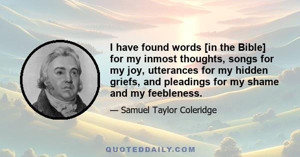 I have found words [in the Bible] for my inmost thoughts, songs for my joy, utterances for my hidden griefs, and pleadings for my shame and my feebleness.