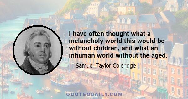 I have often thought what a melancholy world this would be without children, and what an inhuman world without the aged.