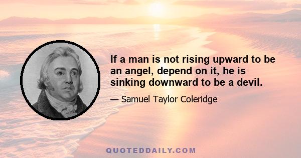 If a man is not rising upward to be an angel, depend on it, he is sinking downward to be a devil.